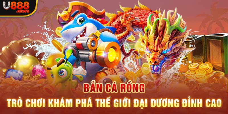 Bắn Cá Rồng - Trò Chơi Khám Phá Thế Giới Đại Dương Đỉnh Cao
